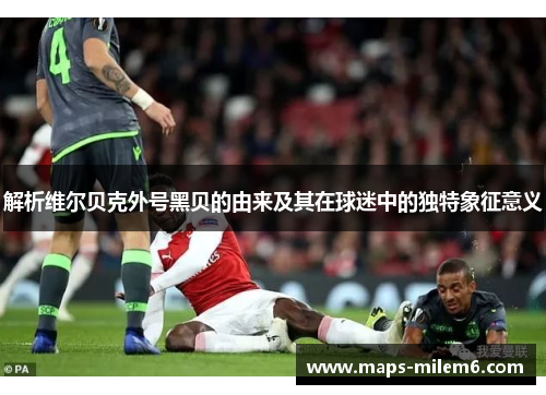 解析维尔贝克外号黑贝的由来及其在球迷中的独特象征意义